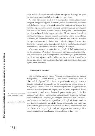 Convergênciamidiáticaecomunicação:cenários,atoresepráticas
178
casa, ao lado dos cachorros de estimação; rapazes de sunga em pose
de lutadores, com os cabelos tingidos de louro claro.
O filtro pesquisado evidencia o indesejado e sobressaltamos, nas
imagens marginais: figuras humanas gordas, descabeladas, mulheres
cabeludas nos braços ou seio, desdentadas, macérrimas, sempre res-
saltando algo no rosto como um nariz desproporcional ao tamanho
dos olhos e da boca; homens carecas, barrigudos - passando pela
estética também do feio, vulgar, excessivo. Eles se vestem de mulher,
mostram marcas de biquíni, pintam os cabelos. Vários fotografam a
si mesmo, na frente do espelho. Todos posam para as fotos. As cenas
em que encontramos a criatura têm por indicação paredes sem aca-
bamento, roupa de cama rasgada, ruas de terra e enlameadas, roupas
maltrapilhos, vestimentas imorais e exibição de corpos.
Os vídeos retratam pessoas fora do padrão de beleza ou simetria
ou higienização. Os pobres, feios, sujos, descarados, desavergonha-
dos, deseducados que fazem parte de uma circulação que também é
estética e, em alguma medida, difundem-se com uma intensificada
troca, alicerçados pela mediação da mídia, pela tecnologia eletrônica
e pela prática em rede.
Mediações da mídia
Diversas imagens dos vídeos “Porque pobre não pode ter câmera
fotográfica”, “Mulher Bambu”, “Liu dança chamando Bina” e
“Beionsé do Agreste” identificam a aparição dos corpos com mo-
tivação sensual, do espetáculo, da performance em poses, coreogra-
fias, gestos, olhares e voz que também repercutem na grande mídia
massiva. Nos dois primeiros, expressão e posturas corporais e faciais
misturam-se a modos semelhantes de posar nas imagens do site Pa-
parazzo18
, da Globo – responsável pela produção de ensaios sensuais
com celebridades-, ou ainda, nas imagens da revista Caras19
, da edito-
ra Caras –caracterizada com o perfil de publicação de fotos e notícias
dos famosos, incluindo atividades diárias como andar pela praia, sair
para almoçar, passear com os cachorros ou filhos, beber em um bar,
etc. Os efeitos de produção, edição e captura têm suas especifici-
dades, distinções e semelhanças nos modos de se fazer ver.
18. <http://ego.globo.com/
paparazzo/index.html >.
19. www.caras.uol.com.br
 