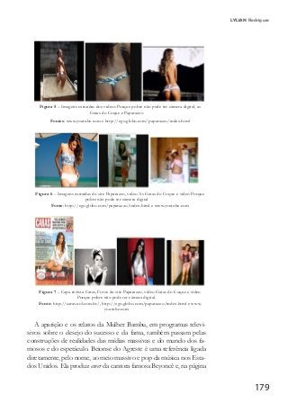 179
LYLIAN Rodrigues
Figura 5 – Imagens extraídas dos vídeos Porque pobre não pode ter câmera digital, as
Gatas do Coque e Paparazzo
Fontes: www.youtube.com e http://ego.globo.com/paparazzo/index.html
Figura 6 – Imagens extraídas do site Paparazzo, vídeo As Gatas do Coque e vídeo Porque
pobre não pode ter câmera digital
Fonte: http://ego.globo.com/paparazzo/index.html e www.youtube.com
Figura 7 – Capa revista Caras, Fotos do site Paparazzo, vídeo Gatas do Coque e vídeo
Porque pobre não pode ter câmera digital.
Fonte: http://caras.uol.com.br/, http://ego.globo.com/paparazzo/index.html e www.
youtube.com
A aparição e os relatos da Mulher Bambu, em programas televi-
sivos sobre o desejo do sucesso e da fama, também passam pelas
construções de realidades das mídias massivas e do mundo dos fa-
mosos e do espetáculo. Beionse do Agreste é uma referência ligada
diretamente, pelo nome, ao meio massivo e pop da música nos Esta-
dos Unidos. Ela produz cover da cantora famosa Beyoncé e, na página
 