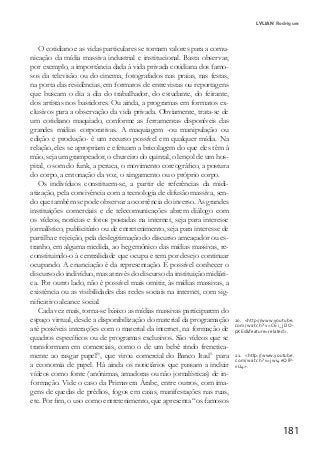 181
LYLIAN Rodrigues
O cotidiano e as vidas particulares se tornam valores para a comu-
nicação da mídia massiva industrial e institucional. Basta observar,
por exemplo, a importância dada à vida privada cotidiana dos famo-
sos da televisão ou do cinema, fotografados nas praias, nas festas,
na porta das residências, em formatos de entrevistas ou reportagens
que buscam o dia a dia do trabalhador, do estudante, do feirante,
dos artistas nos bastidores. Ou ainda, a programas em formatos ex-
clusivos para a observação da vida privada. Obviamente, trata-se de
um cotidiano maquiado, conforme as ferramentas disponíveis das
grandes mídias corporativas. A maquiagem -ou manipulação ou
edição e produção- é um recurso possível em qualquer mídia. Na
relação, eles se apropriam e efetuam a bricolagem do que eles têm à
mão, seja um grampeador, o chuveiro do quintal, o lençol de um hos-
pital, o som do funk, a peruca, o movimento coreográfico, a postura
do corpo, a entonação da voz, o xingamento ou o próprio corpo.
Os indivíduos constituem-se, a partir de referências da midi-
atização, pela convivência com a tecnologia de difusão massiva, sen-
do que também se pode observar a ocorrência do inverso. As grandes
instituições comerciais e de telecomunicações abrem diálogo com
os vídeos, notícias e fotos postadas na internet, seja para interesse
jornalístico, publicitário ou de entretenimento, seja para interesse de
partilha e rejeição, pela deslegitimação do discurso ameaçador ou es-
tranho, em alguma medida, ao hegemônico das mídias massivas, re-
constituindo-o à centralidade que ocupa e tem por desejo continuar
ocupando. A enunciação é da representação. É possível conhecer o
discurso do indivíduo, mas através do discurso da instituição midiáti-
ca. Por outro lado, não é possível mais omitir, às mídias massivas, a
existência ou as visibilidades das redes sociais na internet, com sig-
nificativo alcance social.
Cada vez mais, torna-se básico as mídias massivas participarem do
espaço virtual, desde a disponibilização do material da programação
até possíveis interações com o material da internet, na formação de
quadros específicos ou de programas exclusivos. São vídeos que se
transformam em comerciais, como o de um bebê rindo frenetica-
mente ao rasgar papel20
, que virou comercial do Banco Itaú21
para
a economia de papel. Há ainda os noticiários que passam a incluir
vídeos como fonte (anônimas, amadoras ou não jornalísticas) de in-
formação. Vide o caso da Primavera Árabe, entre outros, com ima-
gens de quedas de prédios, fogos em casas, manifestações nas ruas,
etc. Por fim, o uso como entretenimento, que apresenta “os famosos
20. <http://www.youtube.
com/watch?v=C6i_jDO-
pXEs&feature=related>.
21. <http://www.youtube.
com/watch?v=jwi4eQlP-
vU4>.
 