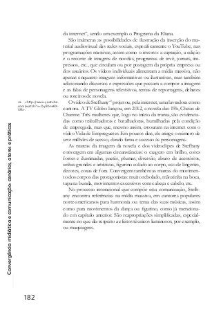 Convergênciamidiáticaecomunicação:cenários,atoresepráticas
182
da internet”, sendo um exemplo o Programa da Eliana.
São inúmeras as possibilidades de ilustração da inserção do ma-
terial audiovisual das redes sociais, especificamente o YouTube, nas
programações massivas, assim como o inverso: a captação, a edição
e o recorte de imagens de novelas, programas de tevê, jornais, im-
pressos, etc., que circulam ou por postagem da própria empresa ou
dos usuários. Os vídeos individuais alimentam a mídia massiva, não
apenas enquanto imagens informativas ou ilustrativas, mas também
adicionando discursos e expressões que passam a compor a imagem
e as falas de personagens televisivos, temas de reportagens, debates
ou roteiros de novela.
O vídeo de Stefhany22
projetou, pela internet, uma lavradora como
cantora. A TV Globo lançou, em 2012, a novela das 19h, Cheias de
Charme. Três mulheres que, logo no início da trama, são evidencia-
das como trabalhadoras e batalhadoras, humilhadas pela condição
de empregada, mas que, mesmo assim, estouram na internet com o
vídeo Vida de Empreguetes. Em poucos dias, ele atinge o número de
sete milhões de acesso, dando fama e sucesso às personagens.
As marcas da imagem da novela e dos videoclipes de Stefhany
convergem em algumas circunstâncias: o exagero em brilho, cores
fortes e iluminadas, paetês, plumas, diversão, abuso de acessórios,
unhas grandes e artísticas, figurino colado ao corpo, uso de lingeries,
decotes, coxas de fora. Convergem também as marcas do movimen-
to dos corpos das protagonistas: muito rebolado, mãozinha na boca,
tapa na bunda, movimentos excessivos com cabeça e cabelo, etc.
No processo interacional que compõe essa comunicação, Stefh-
any encontra referências na mídia massiva, em cantores populares
norte-americanos para harmonia ou tema das suas músicas, assim
como para movimentos da dança ou figurino, como já menciona-
do em capítulo anterior. São reapropriações simplificadas, especial-
mente no que diz respeito a efeitos técnicos luminosos, por exemplo,
ou maquiagens.
22. <http://www.youtube.
com/watch?v=O48bne8X-
Sfk>.
 