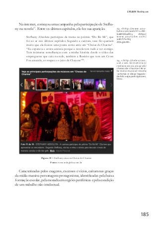 185
LYLIAN Rodrigues
Na internet, começou uma campanha pela participação de Stefha-
ny na novela23
. Entre os últimos capítulos, ela fez sua aparição.
Stefhany Absoluta participou da trama no prêmio “Do Ré Mi”, que
foi ao ar nos últimos capítulos. Segundo a cantora, seus fãs queriam
muito que ela fizesse uma ponta como atriz em “Cheias de Charme”.
“Eu esperava e estava ansiosa porque a novela tem tudo a ver comigo.
Tem inúmeras semelhanças com a minha história desde o vídeo das
empreguetes que caiu na rede, também a Rosário que tem um Cross
Fox amarelo, as roupas e o jeito de Chayene”24
.
Figura 15 – Stefhany atua em Cheias de Charme
Fonte: www.redeglobo.com.br
Caracterizadas pelos exageros, excessos e vícios, caíram nas graças
da mídia massiva personagens protagonistas, identificadas pela baixa
formação escolar, pela moradia em regiões periféricas e pela condição
de um trabalho não intelectual.
23.<http://www.you-
tube.com/watch?v=XD-
GoMQQ1dKI>; <http://
w w w . y o u t u b e . c o m /
watch?v=t65
ZOLgisLM>.
24.<http://televisao.
uol.com.br/noticias/
redacao/2012/09/26/
cheias-de-charme-retra-
ta-meio-musical-revela
-artistas-e-deixa-legado-
de-hits-veja-participacoes.
htm>.
 