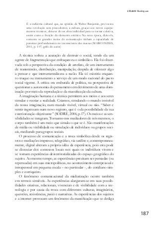 187
LYLIAN Rodrigues
É a indústria cultural que, na opinião de Walter Benjamin, provocava
uma revolução sem precedentes; a cultura, graças aos novos equipa-
mentos técnicos, deixava de ser obra individual para se tornar coletiva,
assim como a fruição do elemento estético. Na nova época, dizia ele,
somente os grandes meios de comunicação tinham a capacidade de
penetrar profundamente no inconsciente das massas (MARCONDES,
2011, p. 107, grifo do autor)
A técnica sofreu a acusação de destruir o social, sendo ela um
agente de fragmentação que enfraqueceu o simbólico. Ela foi obser-
vada sob a perspectiva da condição de artefato, de um instrumento
de transmissão, distribuição, manipulação, despida de oferecer algo
a pensar e que instrumentalizava a razão. Ela só existiria enquan-
to truque ou instrumento a serviço de um modo racional do pacto
social vigente. A crítica era embutida de política, na perspectiva de
questionar a autonomia do pensamento em detrimento de uma dom-
inação por meio da reprodução e da massificação da cultura.
A imaginação humana e a técnica permitem aos meios e aos seres
simular e recriar a realidade. Criamos, simulando o mundo invisível
da nossa imaginação, num mundo visível, virtual ou não. “Saber e
sentir ingressam num novo registro, que é o da possibilidade da sua
exteriorização objetivante” (SODRÉ, 2006, p.17). Os meios e as sen-
sibilidades se integram. Tornamo-nos mediadores de nós mesmos, o
corpo também é um meio que simula o que se é. São manifestações
de mídia ou visibilidade ou simulação de indivíduos ou grupos soci-
ais, mediando para grupos sociais.
O processo de comunicação e a troca simbólica desde os regis-
tros e mediações impresso, telegráfico, via satélite e, contemporanea-
mente, digital alteram a própria idéia da experiência, pois esta pode
se dissociar dos contextos locais nos quais os indivíduos vivem e
se tornam experiências desterritorializadas do espaço geográfico do
sujeito. Ao mesmo tempo, as experiências precisam ser pensadas (ou
repensadas) em suas micropolíticas, no acontecimento interpessoal e
intrapessoal em pequena escala – no particular -, do cotidiano sim-
ples e corriqueiro.
O fenômeno comunicacional da midiatização ocorre também
em termos sensíveis. As experiências alargaram-se em suas possib-
ilidades criativas, relacionais, vivenciais e de visibilidade com a tec-
nologia e por causa da troca com diferentes culturas, imaginários,
questões, resistências, poiésis e narrativas. As experiências dos sujeitos
e a internet provocam um fenômeno da massificação que se desliga
 