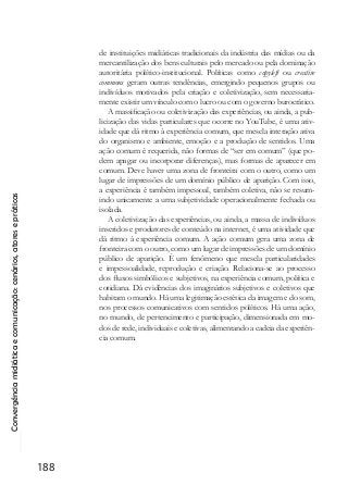 Convergênciamidiáticaecomunicação:cenários,atoresepráticas
188
de instituições midiáticas tradicionais da indústria das mídias ou da
mercantilização dos bens culturais pelo mercado ou pela dominação
autoritária político-institucional. Políticas como copyleft ou creative
commons geram outras tendências, emergindo pequenos grupos ou
indivíduos motivados pela criação e coletivização, sem necessaria-
mente existir um vínculo com o lucro ou com o governo burocrático.
A massificação ou coletivização das experiências, ou ainda, a pub-
licização das vidas particulares que ocorre no YouTube, é uma ativ-
idade que dá ritmo à experiência comum, que mescla interação ativa
do organismo e ambiente, emoção e a produção de sentidos. Uma
ação comum é requerida, não formas de “ser em comum” (que po-
dem apagar ou incorporar diferenças), mas formas de aparecer em
comum. Deve haver uma zona de fronteira com o outro, como um
lugar de impressões de um domínio público de aparição. Com isso,
a experiência é também impessoal, também coletiva, não se resum-
indo unicamente a uma subjetividade operacionalmente fechada ou
isolada.
A coletivização das experiências, ou ainda, a massa de indivíduos
inseridos e produtores de conteúdo na internet, é uma atividade que
dá ritmo à experiência comum. A ação comum gera uma zona de
fronteira com o outro, como um lugar de impressões de um domínio
público de aparição. É um fenômeno que mescla particularidades
e impessoalidade, reprodução e criação. Relaciona-se ao processo
dos fluxos simbólicos e subjetivos, na experiência comum, política e
cotidiana. Dá evidências dos imaginários subjetivos e coletivos que
habitam o mundo. Há uma legitimação estética da imagem e do som,
nos processos comunicativos com sentidos políticos. Há uma ação,
no mundo, de pertencimento e participação, dimensionada em mo-
dos de rede, individuais e coletivas, alimentando a cadeia da experiên-
cia comum.
 