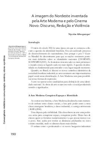 Convergênciamidiáticaecomunicação:cenários,atoresepráticas
190
A imagem do Nordeste inventada
pela Arte Moderna e pelo Cinema
Novo: Discurso, Redução eViolência
Nycolas Albuquerque1
Introdução
O início do século XX foi uma época em que se começou a dis-
cutir a questão da identidade brasileira. Era um acelerado processo
de desenvolvimento do nacionalismo. Isso porque o pós 1a
Guer-
ra Mundial foi determinante para que as nações tomassem postu-
ras mais definidas sobre as identidades nacionais (CHARNEY;
SCHWARTZ,2001). As fronteiras estavam cada vez mais próximas e
o mundo estava se ligando cada vez mais rápido. A questão da iden-
tidade era fundamental para entender o seu lugar naquele momento.
Quando, no Brasil, se discute os novos caminhos identitários da
sociedade brasileira industrial; as artes assumem um importantissimo
papel social nessa identificação. A Arte Moderna vem para possibili-
tar novas formas de expressão.
A arte vai operar como catalisadora para definição de uma identi-
dade nacional. As obras de arte ecoam em todo o social produzindo
sentido e significados.
A Arte Moderna Conquista Espaços e Identidade
Ao contar esta história, a Arte Moderna desabrocha num momen-
to de embate entre classes sociais, a luta pelo poder entre a nova
classe emergente brasileira, a classe industrial, e a antiga aristocracia
(AGRA,2004).
Uma disputa pela visibilidade. Elas descobrem na arte uma poder-
osa arma para conquistar espaço, conquistar poder. Dessa luta de
classes quem se fortalece numericamente é a que possui menos voz:
o povo. Este acaba por revelar as distâncias produzidas no novo
cenário mundial, onde os abismos ficam mais nitidos.
O embate entre o proletariado e os novos burgueses-industriais
1 Nycolas Albuquerque é:
professor da Universidade
Federal do Amapá - Curso
de ArtesVisuais, Mestre
em Ciência da Arte – UFF e
Graduado em Arte e Mídia
– Univerisdade Federal de
Campina Grande
 