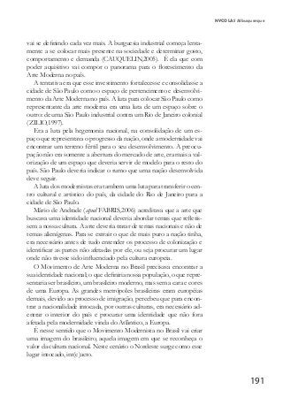 191
vai se definindo cada vez mais. A burguesia industrial começa lenta-
mente a se colocar mais presente na sociedade e determinar gosto,
comportamento e demanda (CAUQUELIN,2005). É ela que com
poder aquisitivo vai compor o panorama para o florescimento da
Arte Moderna no país.
A tentativa era que esse investimento fortalecesse e consolidasse a
cidade de São Paulo como o espaço de pertencimento e desenvolvi-
mento da Arte Moderna no país. A luta para colocar São Paulo como
representante da arte moderna era uma luta de um espaço sobre o
outro: de uma São Paulo industrial contra um Rio de Janeiro colonial
(ZILIO,1997).
Era a luta pela hegemonia nacional, na consolidação de um es-
paço que representava o progresso da nação, onde a modernidade vai
encontrar um terreno fértil para o seu desenvolvimento. A preocu-
pação não era somente a abertura do mercado de arte, era mais a val-
orização de um espaço que deveria servir de modelo para o resto do
país. São Paulo deveria indicar o rumo que uma nação desenvolvida
deve seguir.
A luta dos modernistas era tambem uma luta para transferir o cen-
tro cultural e artistico do país, da cidade do Rio de Janeiro para a
cidade de São Paulo.
Mário de Andrade (apud FABRIS,2006) acreditava que a arte que
buscava uma identidade nacional deveria abordar temas que refletis-
sem a nossa cultura. A arte deveria tratar de temas nacionais e não de
temas alienígenas. Para se extrair o que de mais puro a nação tinha,
era necessário antes de tudo entender os processo de colonização e
identificar as partes não afetadas por ele, ou seja procurar um lugar
onde não tivesse sido influenciado pela cultura europeia.
O Movimento de Arte Moderna no Brasil precisava encontrar a
sua identidade nacional; o que definiria nossa população, o que repre-
sentaria ser brasileiro, um brasileiro moderno, mas sem a cara e cores
de uma Europa. As grandes metrópoles brasileiras eram européias
demais, devido ao processo de imigração, percebeu que para encon-
trar a nacionalidade intocada, por outras culturas, era necessário ad-
entrar o interior do país e procurar uma identidade que não fora
afetada pela modernidade vinda do Atlântico, a Europa.
É nesse sentido que o Movimento Modernista no Brasil vai criar
uma imagem do brasileiro, aquela imagem em que se reconheça o
valor da cultura nacional. Neste cenário o Nordeste surge como esse
lugar intocado, int(c)acto.
NYCOLAS Albuquerque
 