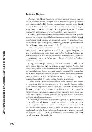 Convergênciamidiáticaecomunicação:cenários,atoresepráticas
192
Int(c)acto Nordeste
Assim a Arte Moderna acabou servindo à construção da imagem
desse nordeste arcaico, imagem que é subjetivada, principalmente,
por sua população. Ela fornece material para que seja naturalizada
a luta de forças e domínios de poder de uns sobre outros. A região
surge como intocada pela modernidade, pela imigração e fortalece
ainda mais a imagem de progresso que São Paulo carregava.
Como as grandes metrópoles se assemelhavam muito aos grandes
centros europeus, a necessidade de encontrar a nacionalidade vem da
necessidade de diferenciar um espaço de outro. As semelhanças são
abandonadas para dar lugar às diferenças, para dar lugar aquilo que
lá, na Europa, não se encontrava: O Sertão.
Então, era preciso encontrar um interior que preenchesse todas
as lacunas não tocadas pela modernidade, pelo espírito burguês. É aí
que o nordeste surge como tema para a Arte Moderna. Como o in-
terior do nordeste não estava se tornando europeu como São Paulo,
e mantinha todas as condições para de lá sair a “verdadeira” cultura
brasileira, intocada.
O regionalismo que vai surgir daí não vai somente diferenciar
uma região da outra, mas vai colocar as duas regiões, Norte e Sul,
como antagônicas, como extremamente opostas. Eleger um símbolo
de brasilidade que fosse o contrário daquilo que era a Europa moder-
na. Criar e exagerar características para marcar melhor o contraste e
assim maximizar o efeito de distanciamento entre uma e outra região,
principalmente Sul X Norte, ou seja Sudeste x Nordeste.
Toda a cultura tradicional do nordeste acaba servindo para limitar
a representação e as formas como se vê o mundo daquela região.
Com o medo de perder o precioso passado, o discurso tradicionalista
faz com que sempre tenhamos que voltar ao antigo para emergir o
sentimento de valorização. A importância da preservação desse pas-
sado pelos sujeitos faz com que cada um seja um pouco responsável
pelo seu não desaparecimento.
O folclore, assim como os populismos políticos, quando reivindi-
ca as práticas tradicionais, constrói um universo popular carregado
de mensagens massivas que comunicam diretamente com o povo. E
dessa comunicação, surge outro sistema de mensagem: retira-se do
tradicional, ou seja, do passado e recoloca-se como símbolo nacional,
de popular (CANCLINI,2003). Neste caso, o folclore vira uma arma
de adestramento da população.
 