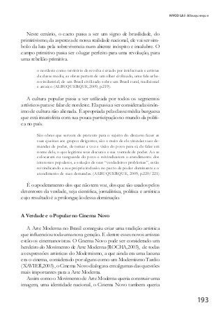 193
NYCOLAS Albuquerque
Neste cenário, o cacto passa a ser um signo de brasilidade, do
primitivismo, da aspereza de nossa realidade nacional, ele vai ser sim-
bolo da luta pela sobrevivencia num abiente inóspito e insalubre. O
campo primitivo passa ser o lugar perfeito para uma revolução, para
uma rebelião primitiva.
o nordeste como território de revolta é criado por intelectuais e artistas
da classe media, as obras partem de um olhar civilizado, uma fala urba-
no-industrial, de um Brasil civilizado sobre um Brasil rural, tradicional
e arcaico (ALBUQUERQUE,2009, p.219).
A cultura popular passa a ser utilizada por todos os segmentos
artísticos para se falar de nordeste. Ela passa a ser considerada sinôn-
imo de cultura não alienada. É apropriada pela classe média burguesa
que está insatisfeita com sua pouca participação no mundo da políti-
ca no país.
São obras que servem de pretexto para o sujeito do discurso fazer as
suas queixas aos grupos dirigentes, são o meio de ele vincular suas de-
mandas de poder, de tomar a voz e visão do povo para si; de falar em
nome dele, o que legitima seus discurso e sua vontade de poder. Ao se
colocarem na vanguarda do povo e reivindicarem o atendimento dos
interesses populares, a solução de seus “verdadeiros problemas”, estão
reivindicando a sua própria inclusão no pacto de poder dominante e o
atendimento de suas demandas. (ALBUQUERQUE, 2009, p.220/221)
É o apoderamento dos que não tem voz, dos que são usados pelos
detentores da verdade, seja cientifica, jornalística, política e artística
cujo resultado é a prolongação dessa dominação.
A Verdade e o Popular no Cinema Novo
A Arte Moderna no Brasil conseguiu criar uma tradição artistica
que influenciou toda uma nova geração. E dentre esses novos artistas
estão os cinemanovistas. O Cinema Novo pode ser considerado um
herdeiro do Movimento de Arte Moderna (ROCHA,2003), de todas
as expressões artisticas do Modernismo, a que ainda era uma lacuna
era o cinema, considerado por alguns como um Modernismo Tardio
(XAVIER,2003), o Cinema Novo dialogava em algumas das questões
mais importantes para a Arte Moderna.
Assim como o Movimento de Arte Moderna queria construir uma
imagem, uma identidade nacional, o Cinema Novo tambem queria
 