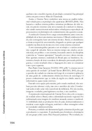 Convergênciamidiáticaecomunicação:cenários,atoresepráticas
194
quebrar com o modelo vigente, de produção comercial. Sua principal
critica era para com os filme da Chanchada.
Assim, o Cinema Novo estabelece uma recusa ao padrão indus-
trial voltado para a reprodução das aparências (ROCHA,2004). Não
bastaria o melhor cinema político tematizar problemas da vida so-
cial, era preciso inventar uma nova maneira de conduzir os dramas,
não caindo numa estrutura reducionista voltada para a reprodução de
preconceitos em detrimento do esclarecimento das questões sociais.
A estética do Cinema Novo surge conceitualmente junto com a in-
abilidade de se fazer um cinema com técnica. O Brasil, subdesenvolvi-
do, não conseguiria fazer um cinema técnico. Então, se abandonava
a técnica em prol de um conteúdo, chegando ao ponto que qualquer
caminho na direção da técnica era visto como cinema comercial.
A arte cinematográfica passaria a ser revolução e o artista assum-
iria o papel de salvador. Seria ao mesmo tempo um criador, um in-
telectual, um político e um cientista, buscando através da disciplina
controlar as “massas ignorantes” baseado em seus valores morais.
Eles queriam mostrar a realidade do Brasil para os brasileiros. As-
sumem a função de tirar o nordeste da alienação provocada pela bur-
guesia, e como resultado disso a linguagem de como se comunicar
com o povo apareria.
Para Paulo César Saraceni (VIANY, 1999, p.08) “o cinema novo é
uma questão de verdade”. Já Ismail Xavier (ROCHA, 2003), diz que
a questão da verdade no cinema está longe de se resumir à aplicação
de uma grade de conhecimento obtida nos livros de sociologia. O
pouco conhecimento que se tinha da região era obtido através de
informativos, quase nunca em loco.
Fazendo essa opção pela miséria, pelo estado medieval, eles aca-
bam por não afirmar a vida, mas sim o sacrifício da vida. O intelec-
tual acaba tendo uma visão sacerdotal da militância. Ele cria modos,
imagens e verdades, para legitimar a sua luta, o seu sacrifício.
A repercussão internacional do Cinema Novo deu a ele o estatuto
de verdade sobre o Brasil, sobre a identidade nacional e regional. Foi
sedimentado uma imagem do nordeste atrasado, arcaico e medieval.
A visibilidade dada as produções fora do país, institucionalizaram o
nordeste como região selvagem, satisfazia o olhar estrangeiro sobre
as sociedades subdesenvolvidas.
Portanto, a verdade está diretamente ligada a sistemas de poder, que
a produzem e a suportam. É produzida para fortalecer a dominação
de um grupo sobre outro. Para Foucault podemos “Por verdade, en-
 