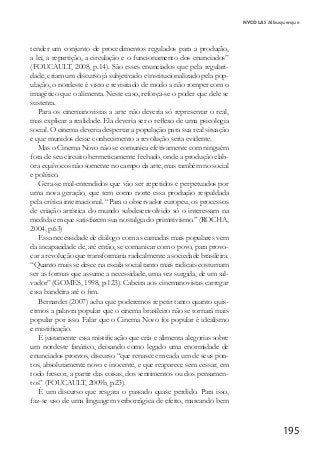 195
NYCOLAS Albuquerque
tender um conjunto de procedimentos regulados para a produção,
a lei, a repartição, a circulação e o funcionamento dos enunciados”
(FOUCAULT, 2008, p.14). São esses enunciados que pela regulari-
dade, criam um discurso já subjetivado e institucionalizado pela pop-
ulação, o nordeste é visto e revisitado de modo a não romper com o
imagético que o alimenta. Neste caso, reforça-se o poder que dele se
sustenta.
Para os cinemanovistas a arte não deveria só representar o real,
mas explicar a realidade. Ela deveria ser o reflexo de uma psicologia
social. O cinema deveria despertar a população para sua real situação
e que munidos desse conhecimento a revolução seria evidente.
Mas o Cinema Novo não se comunica efetivamente com ninguém
fora de seu circuito hermeticamente fechado, onde a produção elab-
ora equívocos não somente no campo da arte, mas também no social
e político.
Gera-se mal-entendidos que vão ser repetidos e perpetuados por
uma nova geração, que tem como norte essa produção respaldada
pela crítica internacional. “Para o observador europeu, os processos
de criação artística do mundo subdesenvolvido só o interessam na
medida em que satisfazem sua nostalgia do primitivismo.” (ROCHA,
2004, p.63)
Essa necessidade de diálogo com as camadas mais populares vem
da incapacidade de, até então, se comunicar com o povo, para provo-
car a revolução que transformaria radicalmente a sociedade brasileira.
“Quanto mais se desce na escala social tanto mais radicais costumam
ser as formas que assume a necessidade, uma vez surgida, de um sal-
vador” (GOMES, 1998, p.123). Cabeira aos cinemanovistas carregar
essa bandeira até o fim.
Bernardet (2007) acha que poderemos repetir tanto quanto quis-
ermos a palavra popular que o cinema brasileiro não se tornará mais
popular por isso. Falar que o Cinema Novo foi popular é idealismo
e mistificação.
É justamente essa mistificação que cria e alimenta alegorias sobre
um nordeste fanático, deixando como legado uma enormidade de
enunciados prontos, discurso “que renasce em cada um de seus pon-
tos, absolutamente novo e inocente, e que reaparece sem cessar, em
todo frescor, a partir das coisas, dos sentimentos ou dos pensamen-
tos” (FOUCAULT, 2009b, p.23).
É um discurso que resgata o passado quase perdido. Para isso,
faz-se uso de uma linguagem verborrágica de efeito, marcando bem
 