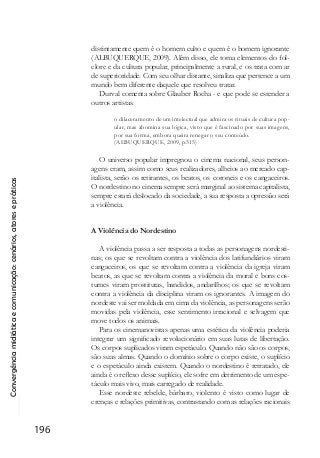 Convergênciamidiáticaecomunicação:cenários,atoresepráticas
196
distintamente quem é o homem culto e quem é o homem ignorante
(ALBUQUERQUE, 2009). Além disso, ele toma elementos do fol-
clore e da cultura popular, principalmente a rural, e os trata com ar
de superioridade. Com seu olhar distante, sinaliza que pertence a um
mundo bem diferente daquele que resolveu tratar.
Durval comenta sobre Glauber Rocha - e que pode se estender a
outros artistas.
o dilaceramento de um intelectual que admira os rituais de cultura pop-
ular, mas abomina sua lógica, visto que é fascinado por suas imagens,
por sua forma, embora queira renegar o seu conteúdo.
(ALBUQUERQUE, 2009, p.315)
O universo popular impregnou o cinema nacional, seus person-
agens eram, assim como seus realizadores, alheios ao mercado cap-
italista, serão os retirantes, os beatos, os coroneis e os cangaceiros.
O nordestino no cinema sempre será marginal ao sistema capitalista,
sempre estará deslocado da sociedade, a sua resposta a opressão será
a violência.
A Violência do Nordestino
A violência passa a ser resposta a todas as personagens nordesti-
nas; os que se revoltam contra a violência dos latifundiários viram
cangaceiros, os que se revoltam contra a violência da igreja viram
beatos, as que se revoltam contra a violência da moral e bons cos-
tumes viram prostitutas, bandidos, andarilhos; os que se revoltam
contra a violência da disciplina viram os ignorantes. A imagem do
nordeste vai ser moldada em cima da violência, as personagens serão
movidas pela violência, esse sentimento irracional e selvagem que
move todos os animais.
Para os cinemanovistas apenas uma estética da violência poderia
integrar um significado revolucionário em suas lutas de libertação.
Os corpos suplicados viram espetáculo. Quando não são os corpos,
são suas almas. Quando o domínio sobre o corpo existe, o suplício
e o espetáculo ainda existem. Quando o nordestino é retratado, ele
ainda é o reflexo desse suplício, ele sofre em detrimento de um espe-
táculo mais vivo, mais carregado de realidade.
Esse nordeste rebelde, bárbaro, violento é visto como lugar de
crenças e relações primitivas, contrastando com as relações racionais
 