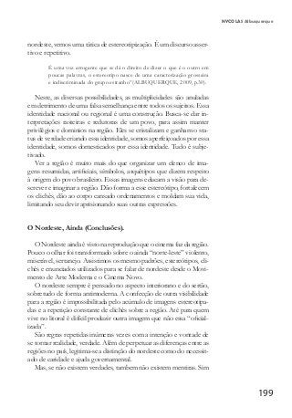 199
NYCOLAS Albuquerque
nordeste, vemos uma tática de estereotipização. É um discurso asser-
tivo e repetitivo.
É uma voz arrogante que se dá o direito de dizer o que é o outro em
poucas palavras, o estereotipo nasce de uma caracterização grosseira
e indiscriminada do grupo estranho”(ALBUQUERQUE, 2009, p.30).
Neste, as diversas possibilidades, as multiplicidades são anuladas
em detrimento de uma falsa semelhança entre todos os sujeitos. Essa
identidade nacional ou regional é uma construção. Busca-se dar in-
terpretações rasteiras e redutoras de um povo, para assim manter
privilégios e dominios na região. Eles se cristalizam e ganham o sta-
tus de verdade criando essa identidade, somos aperfeiçoados por essa
identidade, somos domesticados por essa identidade. Tudo é subje-
tivado.
Ver a região é muito mais do que organizar um elenco de ima-
gens resumidas, artificiais, símbolos, arquétipos que dizem respeito
à origem do povo brasileiro. Essas imagens educam a visão para de-
screver e imaginar a região. Dão forma a esse estereótipo, fortalecem
os clichês, dão ao corpo cansado ordenamentos e moldam sua vida,
limitando seu devir aprisionando suas outras expressões.
O Nordeste, Ainda (Conclusões).
O Nordeste ainda é visto na reprodução que o cinema faz da região.
Pouco o olhar foi transformado sobre o ainda “norte-leste” violento,
miserável, sertanejo. Assistimos os mesmo padrões, estereótipos, cli-
chês e enunciados utilizados para se falar de nordeste desde o Movi-
mento de Arte Moderna e o Cinema Novo.
O nordeste sempre é pensado no aspecto interiorano e do sertão,
sobretudo de forma antimoderna. A confecção de outra visibilidade
para a região é impossibilitada pelo acúmulo de imagens estereotipa-
das e a repetição constante de clichês sobre a região. Até para quem
vive no litoral é difícil produzir outra imagem que não essa “oficial-
izada”.
São regras repetidas inúmeras vezes com a intenção e vontade de
se tornar realidade, verdade. Além de perpetuar as diferenças entre as
regiões no país, legitima-se a distinção do nordeste como do necessit-
ado de caridade e ajuda governamental.
Mas, se não existem verdades, tambem não existem mentiras. Sim
 