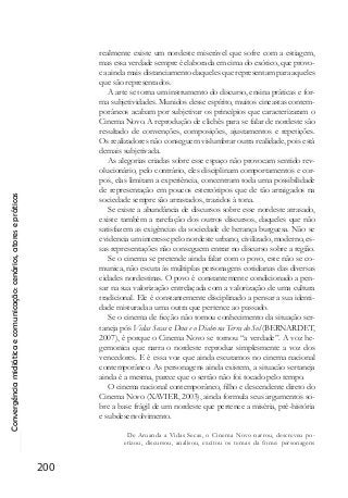 Convergênciamidiáticaecomunicação:cenários,atoresepráticas
200
realmente existe um nordeste miserável que sofre com a estiagem,
mas essa verdade sempre é elaborada em cima do exótico, que provo-
ca ainda mais distanciamento daqueles que representam para aqueles
que são representados.
A arte se torna um instrumento do discurso, ensina práticas e for-
ma subjetividades. Munidos desse espírito, muitos cineastas contem-
porâneos acabam por subjetivar os princípios que caracterizaram o
Cinema Novo. A reprodução de clichês para se falar de nordeste são
resultado de convenções, composições, ajustamentos e repetições.
Os realizadores não conseguem vislumbrar outra realidade, pois está
demais subjetivada.
As alegorias criadas sobre esse espaço não provocam sentido rev-
olucionário, pelo contrário, eles disciplinam comportamentos e cor-
pos, elas limitam a experiência, concentram toda uma possibilidade
de representação em poucos estereótipos que de tão arraigados na
sociedade sempre são arrastados, trazidos à tona.
Se existe a abundância de discursos sobre esse nordeste atrasado,
existe também a rarefação dos outros discursos, daqueles que não
satisfazem as exigências da sociedade de herança burguesa. Não se
evidencia um interesse pelo nordeste urbano, civilizado, moderno, es-
sas representações não conseguem entrar no discurso sobre a região.
Se o cinema se pretende ainda falar com o povo, este não se co-
munica, não escuta às múltiplas personagens cotidianas das diversas
cidades nordestinas. O povo é constantemente condicionado a pen-
sar na sua valorização entrelaçada com a valorização de uma cultura
tradicional. Ele é constantemente disciplinado a pensar a sua identi-
dade misturada a uma outra que pertence ao passado.
Se o cinema de ficção não tomou conhecimento da situação ser-
taneja pós Vidas Secas e Deus e o Diabo na Terra do Sol (BERNARDET,
2007), é porque o Cinema Novo se tornou “a verdade”. A voz he-
gemonica que narra o nordeste reproduz simplesmente a voz dos
vencedores. E é essa voz que ainda escutamos no cinema nacional
contemporâneo. As personagens ainda existem, a situacão sertaneja
ainda é a mesma, parece que o sertão não foi tocado pelo tempo.
O cinema nacional contemporâneo, filho e descendente direto do
Cinema Novo (XAVIER, 2003), ainda formula seus argumentos so-
bre a base frágil de um nordeste que pertence a miséria, pré-história
e subdesenvolvimento.
De Aruanda a Vidas Secas, o Cinema Novo narrou, descreveu po-
etizou, discursou, analisou, excitou os temas da fome: personagens
 