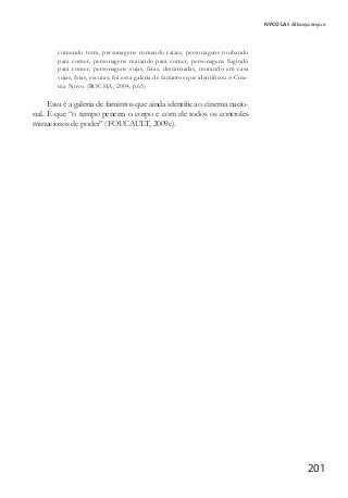 201
NYCOLAS Albuquerque
comendo terra, personagens comendo raízes, personagens roubando
para comer, personagens matando para comer, personagens fugindo
para comer, personagens sujas, feias, descarnadas, morando em casa
sujas, feias, escuras; foi essa galeria de famintos que identificou o Cine-
ma Novo. (ROCHA, 2004, p.65)
Essa é a galeria de famintos que ainda identifica o cinema nacio-
nal. É que “o tempo penetra o corpo e com ele todos os controles
minuciosos de poder” (FOUCAULT, 2009c).
 