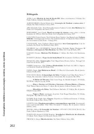 Convergênciamidiáticaecomunicação:cenários,atoresepráticas
202
Bibliografia
AGRA, Lucio. História da Arte do Século XX: idéias e movimentos. 2a
Edição, São
Paulo: Editora Anhembi Morumbi, 2004.
ALBUQUERQUE, Durval Muniz de Jr. A invenção do Nordeste e outras artes. 4a
Edição, São Paulo: Editora Cortez, 2009.
ARGAN, Giulio Carlo. Trad. Denise Bottmann e Federico Carotti. Arte Moderna. São
Paulo: Ed. Companhia das Letras, 1992.
BERNARDET, Jean Claude. Brasil em tempo de cinema: ensaio sobre o cinema
brasileiro de 1958 até 1966. São Paulo: Ed. Companhia das Letras, 2007.
CANCLINI, Nestor García. Trad. Heloísa Pezza Cintrão e Ana Regina Lessa. Culturas
Híbridas- Estratégias para Entrar e Sair da Modernidade. 4a
Edição, São Paulo: Editora
da Universidade de São Paulo – Edusp, 2003.
CAUQUELIN, Anne. Tradução: Rejane Janowitzer. Arte Contemporânea: Uma In-
trodução. São Paulo: Ed. Martins Fontes, 2005.
CHARNEY, Leo e SCHWARTZ, Vanessa R.(org.) Tradução: Regina Thompson. O
Cinema e a Invenção da Vida Moderna. São Paulo: Ed. Cosac & Naify, 2001.
COELHO, Teixeira. Moderno Pós Moderno. 4a
Edição, São Paulo: Ed. Iluminuras,
2001.
DAMATTA, Roberto. O que faz do brasil, Brasil. Rio de Janeiro: Ed. Rocco, 1986. .
DELEUZE, Gilles. Conversações. Trad. Miguel Serras Pereira. Lisboa - Portugal: Ed-
itora Fim de Século, 2003.
FABRIS, Annatereza. (Org). Critica e Modernidade. São Paulo: Ed. ABCA : Impren-
sa Oficial do Estado de São Paulo, 2006.
FADEL, Sergio. Arte Moderna no Brasil – O Olhar do Colecionador. Rio de Janeiro:
Edições Fadel, 2006.
FOUCAULT, Michel. A Arqueologia do Saber. Tradução Luiz Felipe Baeta Neves. 7
Edição, Rio de Janeiro: Editora Forense Universitária. Rio de Janeiro/RJ. 2009a.
______. A Ordem do Discurso. Trad. Laura Fraga de Almeida Sampaio. 18a
Edição,
São Paulo: Edições Loyola, 2009b.
______. Ditos e Escritos vol.3 Estética: Literatura e Pintura;Musica e Cinema.
Trad. Manoel Barros da Motta. 2a
edição, Rio de Janeiro: Editora Forense, 2006.
______. Microfísica do Poder. Trad. Roberto Machado. 25a
Edição, Rio de Janeiro:
Edições Graal, 2008.
______. Vigiar e Punir: nascimento da prisão. Trad. Raquel Ramalhete. 36a
Edição,
Petrópolis - RJ: Editora Vozes, 2009c.
GOMES, Paulo Emílio Sales. Cinema: Trajetória no Subdesenvolvimento. 2a
Edição,
São Paulo: Editora Paz e Terra, 1996.
LECHTE, John. Cinqüenta pensadores contemporâneos essenciais: do estrutural-
ismo à pós-modernidade. Trad. Fábio Fernandes 2a
Edição, Rio de Janeiro: Editora
DIFEL, 2002.
MOURA, Milton. O Genocídio do Nordeste 1979-1983 CPT.CEPAC.IBASE. São
Paulo: Editora Mandacaru, 1988.
POZENATO, Kenia; GAUER, Mauriem. Introdução à História da Arte Ilustrada.
4a
Edição. Porto Alegre: Ed. Mercado Aberto, 2001.
PROENÇA, Graça. História da Arte. São Paulo: Editora Ática, 2006.
 