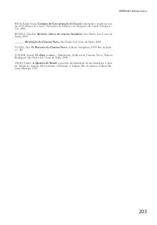 203
NYCOLAS Albuquerque
RIOS, Kênia Sousa. Campos de Concentração do Ceará: isolamento e poder na seca
de 1932. Museu do Ceará / Secretaria da Cultura e do Desporto do Ceará. Fortaleza –
CE, 2001.
ROCHA, Glauber. Revisão critica do cinema brasileiro. São Paulo: Ed. Cosac &
Naify, 2003.
______. Revolução do Cinema Novo. São Paulo: Ed. Cosac & Naify, 2004.
VIANY, Alex. O Processo do Cinema Novo. Editora Aeroplano, 1999. Rio de Janei-
ro - RJ.
XAVIER, Ismail. O olhar a cena – Melodrama, Hollywood, Cinema Novo, Nelson
Rodrigues. São Paulo: Ed. Cosac & Naify, 2003.
ZILIO, Carlos. A Querela do Brasil: a questão da identidade da arte brasileira: a obra
de Tarsila do Amaral, Di Cavalcanti e Portinari. 2a
Edição, Rio de Janeiro: Editora Re-
lume-Dumará, 1997.
 