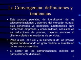 La Convergencia: definiciones y
          tendencias
• Este proceso paulatino de liberalización de las
  telecomunicaciones y apertura del mercado mundial
  está generando ya beneficios substanciales para
  numerosas empresas y consumidores, consistentes
  en reducciones de precios, mejores servicios al
  cliente y ofertas innovadoras de servicios.
• Pese a ello, el nivel y la estructura de los precios
  siguen condicionando en gran medida la asimilación
  de los nuevos servicios.
• El sector de las comunicaciones         móviles   es
  particularmente dinámico.
                                                    46
 