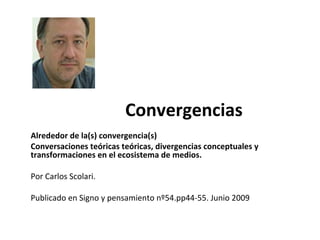 Convergencias
Alrededor de la(s) convergencia(s)
Conversaciones teóricas teóricas, divergencias conceptuales y
transformaciones en el ecosistema de medios.
Por Carlos Scolari.
Publicado en Signo y pensamiento nº54.pp44-55. Junio 2009
 