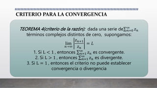 CRITERIO PARA LA CONVERGENCIA
TEOREMA 4(criterio de la razón): dada una serie de 𝑛=0
∞
𝑧𝑛
términos complejos distintos de cero, supongamos:
lim
𝑛→∞
𝑧𝑛+1
𝑧𝑛
= 𝐿
1. Si L < 1 , entonces 𝑛=1
∞
𝑧𝑛 es convergente.
2. Si L > 1 , entonces 𝑛=1
∞
𝑧𝑛 es divergente.
3. Si L = 1 , entonces el criterio no puede establecer
convergencia o divergencia
 