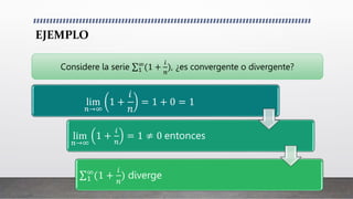 EJEMPLO
lim
𝑛→∞
1 +
𝑖
𝑛
= 1 + 0 = 1
lim
𝑛→∞
1 +
𝑖
𝑛
= 1 ≠ 0 entonces
1
∞
(1 +
𝑖
𝑛
) diverge
Considere la serie 1
∞
(1 +
𝑖
𝑛
), ¿es convergente o divergente?
 