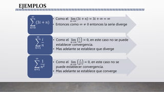 EJEMPLOS
• Como el lim
𝑛→∞
3𝑖 + 𝑛 = 3𝑖 + ∞ = ∞
• Entonces como ∞ ≠ 0 entonces la serie diverge
𝑛=0
∞
(3𝑖 + 𝑛)
• Como el lim
𝑛→∞
𝑖
𝑛
= 0, en este caso no se puede
establecer convergencia.
• Mas adelante se establece que diverge
𝑛=1
∞
𝑖
𝑛
• Como el lim
𝑛→∞
1
𝑛2 = 0, en este caso no se
puede establecer convergencia.
• Mas adelante se establece que converge
𝑛=1
∞
1
𝑛2
 