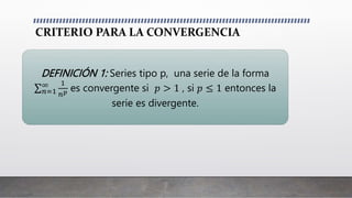 CRITERIO PARA LA CONVERGENCIA
DEFINICIÓN 1: Series tipo p, una serie de la forma
𝑛=1
∞ 1
𝑛𝑝 es convergente si 𝑝 > 1 , si 𝑝 ≤ 1 entonces la
serie es divergente.
 
