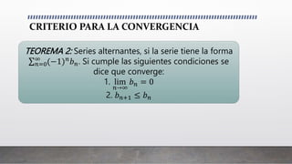 CRITERIO PARA LA CONVERGENCIA
TEOREMA 2: Series alternantes, si la serie tiene la forma
𝑛=0
∞
(−1)𝑛𝑏𝑛. Si cumple las siguientes condiciones se
dice que converge:
1. lim
𝑛→∞
𝑏𝑛 = 0
2. 𝑏𝑛+1 ≤ 𝑏𝑛
 