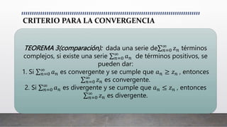 CRITERIO PARA LA CONVERGENCIA
TEOREMA 3(comparación): dada una serie de 𝑛=0
∞
𝑧𝑛 términos
complejos, si existe una serie 𝑛=0
∞
𝑎𝑛 de términos positivos, se
pueden dar:
1. Si 𝑛=0
∞
𝑎𝑛 es convergente y se cumple que 𝑎𝑛 ≥ 𝑧𝑛 , entonces
𝑛=0
∞
𝑧𝑛 es convergente.
2. Si 𝑛=0
∞
𝑎𝑛 es divergente y se cumple que 𝑎𝑛 ≤ 𝑧𝑛 , entonces
𝑛=0
∞
𝑧𝑛 es divergente.
 