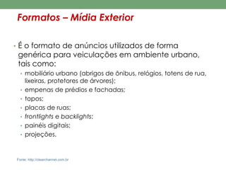 Formatos – Mídia Exterior 
• É o formato de anúncios utilizados de forma 
genérica para veiculações em ambiente urbano, 
tais como: 
• mobiliário urbano (abrigos de ônibus, relógios, totens de rua, 
lixeiras, protetores de árvores); 
• empenas de prédios e fachadas; 
• topos; 
• placas de ruas; 
• frontlights e backlights; 
• painéis digitais; 
• projeções. 
Fonte: http://clearchannel.com.br 
 