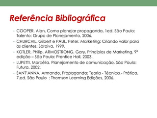 Referência Bibliográfica 
• COOPER, Alan, Como planejar propaganda, 1ed. São Paulo: 
Talento: Grupo de Planejamento, 2006. 
• CHURCHIL, Gilbert e PAUL, Peter. Marketing: Criando valor para 
os clientes. Saraiva, 1999. 
• KOTLER, Philip. ARMOSTRONG, Gary. Princípios de Marketing. 9ª 
edição – São Paulo: Prentice Hall, 2003. 
• LUPETTI, Marcélia. Planejamento de comunicação. São Paulo: 
Futura, 2002. 
• SANT’ANNA, Armando. Propaganda: Teoria - Técnica - Prática. 
7.ed. São Paulo : Thomson Learning Edições, 2006. 

