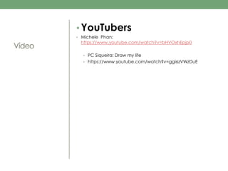 Vídeo 
• YouTubers 
• Michele Phan: 
https://www.youtube.com/watch?v=bHVOxhEpjp0 
• PC Siqueira: Draw my life 
• https://www.youtube.com/watch?v=ggi6zVWzDuE 
 