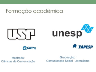 Formação acadêmica 
Graduação: 
Comunicação Social - Jornalismo 
Mestrado: 
Ciências da Comunicação 
 