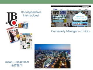 Correspondente 
Internacional 
Japão – 2008/2009 
名古屋市 
Community Manager – o início 
 