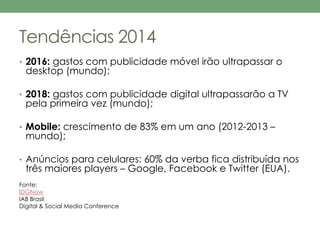 Tendências 2014 
• 2016: gastos com publicidade móvel irão ultrapassar o 
desktop (mundo); 
• 2018: gastos com publicidade digital ultrapassarão a TV 
pela primeira vez (mundo); 
• Mobile: crescimento de 83% em um ano (2012-2013 – 
mundo); 
• Anúncios para celulares: 60% da verba fica distribuída nos 
três maiores players – Google, Facebook e Twitter (EUA). 
Fonte: 
IDGNow 
IAB Brasil 
Digital & Social Media Conference 
 