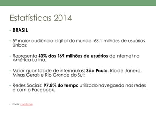 Estatísticas 2014 
• BRASIL 
• 5ª maior audiência digital do mundo: 68.1 milhões de usuários 
únicos; 
• Representa 40% dos 169 milhões de usuários de internet na 
América Latina; 
• Maior quantidade de internautas: São Paulo, Rio de Janeiro, 
Minas Gerais e Rio Grande do Sul; 
• Redes Sociais: 97.8% do tempo utilizado navegando nas redes 
é com o Facebook. 
• Fonte: comScore 
 