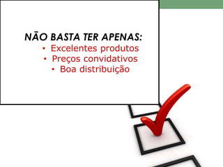 NÃO BASTA TER APENAS: 
• Excelentes produtos 
• Preços convidativos 
• Boa distribuição 
 