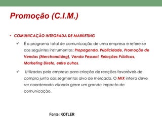 Promoção (C.I.M.) 
• COMUNICAÇÃO INTEGRADA DE MARKETING 
 É o programa total de comunicação de uma empresa e refere-se 
aos seguintes instrumentos: Propaganda, Publicidade, Promoção de 
Vendas (Merchandising), Venda Pessoal, Relações Públicas, 
Marketing Direto, entre outros. 
 Utilizados pela empresa para criação de reações favoráveis de 
compra junto aos segmentos alvo de mercado. O MIX inteiro deve 
ser coordenado visando gerar um grande impacto de 
comunicação. 
Fonte: KOTLER 
 