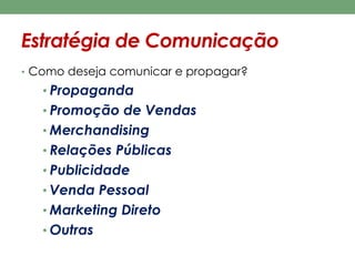 Estratégia de Comunicação 
• Como deseja comunicar e propagar? 
• Propaganda 
• Promoção de Vendas 
• Merchandising 
• Relações Públicas 
• Publicidade 
• Venda Pessoal 
• Marketing Direto 
• Outras 
 