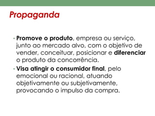 Propaganda 
• Promove o produto, empresa ou serviço, 
junto ao mercado alvo, com o objetivo de 
vender, conceituar, posicionar e diferenciar 
o produto da concorrência. 
• Visa atingir o consumidor final, pelo 
emocional ou racional, atuando 
objetivamente ou subjetivamente, 
provocando o impulso da compra. 
 