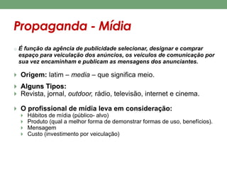 Propaganda - Mídia 
o É função da agência de publicidade selecionar, designar e comprar 
espaço para veiculação dos anúncios, os veículos de comunicação por 
sua vez encaminham e publicam as mensagens dos anunciantes. 
 Origem: latim – media – que significa meio. 
 Alguns Tipos: 
 Revista, jornal, outdoor, rádio, televisão, internet e cinema. 
 O profissional de mídia leva em consideração: 
 Hábitos de mídia (público- alvo) 
 Produto (qual a melhor forma de demonstrar formas de uso, benefícios). 
 Mensagem 
 Custo (investimento por veiculação) 
 