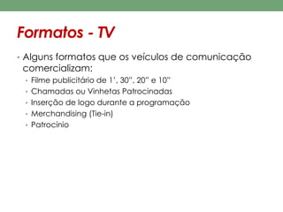 Formatos - TV 
• Alguns formatos que os veículos de comunicação 
comercializam: 
• Filme publicitário de 1’, 30”, 20” e 10” 
• Chamadas ou Vinhetas Patrocinadas 
• Inserção de logo durante a programação 
• Merchandising (Tie-in) 
• Patrocínio 
 