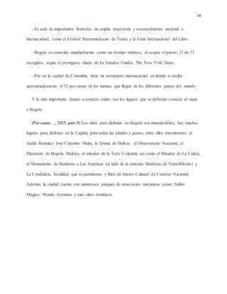10
- Es sede de importantes festivales de amplia trayectoria y reconocimiento nacional e
internacional, como el Festival Iberoamericano de Teatro y la Feria Internacional del Libro.
- Bogotá es conocida mundialmente como un destino turístico, al ocupar el puesto 21 de 53
escogidos, según el prestigioso diario de los Estados Unidos, The New York Times.
- Por ser la capital de Colombia, tiene un aeropuerto internacional en donde se recibe
aproximadamente el 52 por ciento de los turistas que llegan de los diferentes países del mundo.
Y lo más importante damos a conocer cuáles son los lugares que se deberían conocer al viajar
a Bogotá:
(Por causa…, 2015, parr.9) Los sitios para disfrutar en Bogotá son innumerables, hay muchos
lugares para disfrutar en la Capital, para todas las edades y gustos, entre ellos encontramos el
Jardín Botánico José Celestino Mutis, la Quinta de Bolívar, el Observatorio Nacional, el
Planetario de Bogotá, Maloka, el mirador de la Torre Colpatria así como el Mirador de La Calera,
el Monumento de Banderas a Las Américas (al lado de la estación Banderas de TransMilenio) y
La Candelaria, localidad que es patrimonio y Bien de Interés Cultural de Carácter Nacional.
Además, la ciudad cuenta con numerosos parques de atracciones mecánicas como: Salitre
Mágico, Mundo Aventura y más sitios temáticos.
 