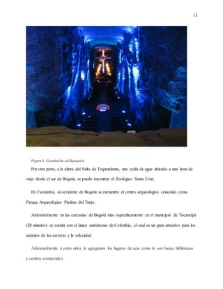 13
Figura 3: Catedral de sal Zipaquirá
Por otra parte, a la altura del Salto de Tequendama, una caída de agua ubicada a una hora de
viaje desde el sur de Bogotá, se puede encontrar el Zoológico Santa Cruz.
En Facatativá, al occidente de Bogotá se encuentra el centro arqueológico conocido como
Parque Arqueológico Piedras del Tunjo.
Adicionalmente en las cercanías de Bogotá más específicamente en el municipio de Tocancipá
(20 minutos) se cuenta con el único autódromo de Colombia, el cual es un gran atractivo para los
amantes de las carreras y la velocidad.
Adicionalmente a estos sitios le agregamos los lugares de ocio como lo son bares, bibliotecas
y centros comerciales.
 