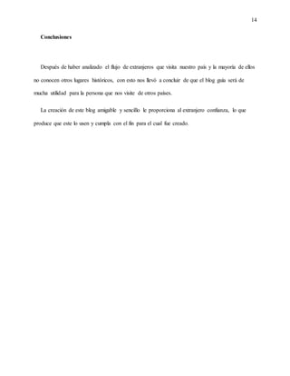 14
Conclusiones
Después de haber analizado el flujo de extranjeros que visita nuestro país y la mayoría de ellos
no conocen otros lugares históricos, con esto nos llevó a concluir de que el blog guía será de
mucha utilidad para la persona que nos visite de otros países.
La creación de este blog amigable y sencillo le proporciona al extranjero confianza, lo que
produce que este lo usen y cumpla con el fin para el cual fue creado.
 