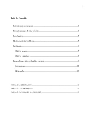 2
Tabla De Contenido
Informática y convergencia ................................................................................................1
Proyecto creación de blog turístico ....................................................................................1
Introducción........................................................................................................................3
Planteamiento del problema ...............................................................................................4
Justificación........................................................................................................................6
Objetivo general..............................................................................................................7
Objetivo especifico .........................................................................................................8
Desarrollo de o informe final del proyecto.........................................................................9
Conclusiones.................................................................................................................14
Bibliografías .................................................................................................................15
FIGURA 1: SALITRE MÁGICO ....................................................................................................................................11
FIGURA 2: LAGUNA FUQUENE .................................................................................................................................12
FIGURA 3: CATEDRAL DE SAL ZIPAQUIRÁ ........................................................................................................13
 