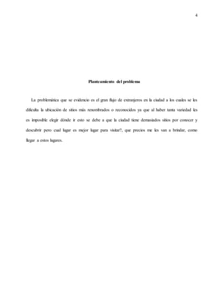 4
Planteamiento del problema
La problemática que se evidencio es el gran flujo de extranjeros en la ciudad a los cuales se les
dificulta la ubicación de sitios más renombrados o reconocidos ya que al haber tanta variedad les
es imposible elegir dónde ir esto se debe a que la ciudad tiene demasiados sitios por conocer y
descubrir pero cual lugar es mejor lugar para visitar?, que precios me les van a brindar, como
llegar a estos lugares.
 