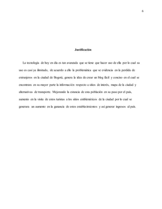 6
Justificación
La tecnología de hoy en día es tan avanzada que se tiene que hacer uso de ella por lo cual su
uso es casi ya ilimitado, de acuerdo a ello la problemática que se evidencia en la perdida de
extranjeros en la ciudad de Bogotá, genera la idea de crear un blog fácil y conciso en el cual se
encontrara en su mayor parte la información respecto a sitios de interés, mapa de la ciudad y
alternativas de transporte. Mejorando la estancia de esta población en su paso por el país,
aumento en la visita de estos turistas a los sitios emblemáticos de la ciudad por lo cual se
generara un aumento en la ganancia de estos establecimientos y así generar ingresos al país.
 