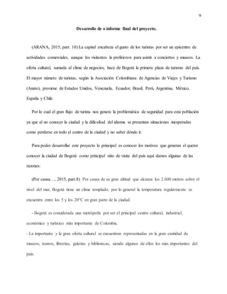 9
Desarrollo de o informe final del proyecto.
(ARANA, 2015, parr. 10) La capital encabeza el gusto de los turistas por ser un epicentro de
actividades comerciales, aunque los visitantes la prefirieron para asistir a conciertos y museos. La
oferta cultural, sumada al clima de negocios, hace de Bogotá la primera plaza de turismo del país.
El mayor número de turistas, según la Asociación Colombiana de Agencias de Viajes y Turismo
(Anato), proviene de Estados Unidos, Venezuela, Ecuador, Brasil, Perú, Argentina, México,
España y Chile.
Por lo cual el gran flujo de turista nos genera la problemática de seguridad para esta población
ya que al no conocer la ciudad y la dificultad del idioma se presentan situaciones inesperadas
como perderse en todo el centro de la ciudad y no saber dónde ir.
Para poder desarrollar este proyecto lo principal es conocer los motivos que generan el querer
conocer la ciudad de Bogotá como principal sitio de visita del país aquí damos algunas de las
razones:
(Por causa…, 2015, parr.8) Por causa de su gran altitud que alcanza los 2.600 metros sobre el
nivel del mar, Bogotá tiene un clima templado; por lo general la temperatura regularmente se
encuentra entre los 5 y los 20°C en gran parte de la ciudad.
- Bogotá es considerada una metrópolis por ser el principal centro cultural, industrial,
económico y turístico más importante de Colombia.
- La importante y la gran oferta cultural se encuentran representadas en la gran cantidad de
museos, teatros, librerías, galerías y bibliotecas, siendo algunos de ellos los más importantes del
país.
 