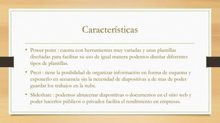 Características
• Power point : cuenta con herramientas muy variadas y unas plantillas
diseñadas para facilitar su uso de igual manera podemos diseñar diferentes
tipos de plantillas.
• Prezi : tiene la posibilidad de organizar información en forma de esquema y
exponerlo en secuencia sin la necesidad de diapositivas a de mas de poder
guardar los trabajos en la nube.
• Slideshare : podemos almacenar diapositivas o documentos en el sitio web y
poder hacerlos públicos o privados facilita el rendimiento en empresas.
 