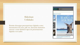 Slideshare
Utilidades
Permite descargar presentaciones digitales como
documentos de texto, pdf etc. Incrustar elementos
retocar o crear distintos tipos de presentaciones
digitales con audio.
 