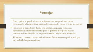 Ventajas
• Power point: se pueden insertar imágenes con las que da una mejor
presentación a la diapositiva facilitando comprender mejor el tema a exponer.
• Prezi: para el periodismo digital esta aplicación aparece como una
herramienta bastante interesante que nos permite incorporar nuevos
elementos de multimedia en un plano narrativo mucho mas interactivo.
• Slideshare: conocer el numero de visitas recibidas o otras espacios web que
han incluido las presenaciones.
 